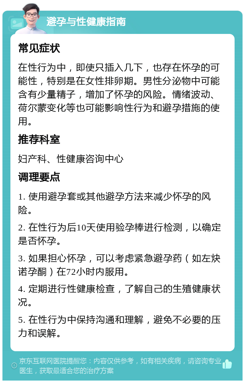 避孕与性健康指南 常见症状 在性行为中，即使只插入几下，也存在怀孕的可能性，特别是在女性排卵期。男性分泌物中可能含有少量精子，增加了怀孕的风险。情绪波动、荷尔蒙变化等也可能影响性行为和避孕措施的使用。 推荐科室 妇产科、性健康咨询中心 调理要点 1. 使用避孕套或其他避孕方法来减少怀孕的风险。 2. 在性行为后10天使用验孕棒进行检测，以确定是否怀孕。 3. 如果担心怀孕，可以考虑紧急避孕药（如左炔诺孕酮）在72小时内服用。 4. 定期进行性健康检查，了解自己的生殖健康状况。 5. 在性行为中保持沟通和理解，避免不必要的压力和误解。