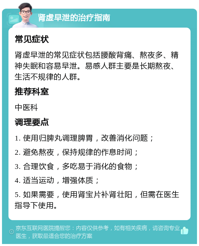 肾虚早泄的治疗指南 常见症状 肾虚早泄的常见症状包括腰酸背痛、熬夜多、精神失眠和容易早泄。易感人群主要是长期熬夜、生活不规律的人群。 推荐科室 中医科 调理要点 1. 使用归脾丸调理脾胃，改善消化问题； 2. 避免熬夜，保持规律的作息时间； 3. 合理饮食，多吃易于消化的食物； 4. 适当运动，增强体质； 5. 如果需要，使用肾宝片补肾壮阳，但需在医生指导下使用。