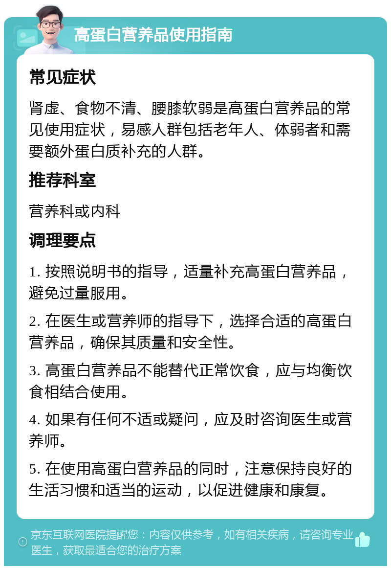 高蛋白营养品使用指南 常见症状 肾虚、食物不清、腰膝软弱是高蛋白营养品的常见使用症状，易感人群包括老年人、体弱者和需要额外蛋白质补充的人群。 推荐科室 营养科或内科 调理要点 1. 按照说明书的指导，适量补充高蛋白营养品，避免过量服用。 2. 在医生或营养师的指导下，选择合适的高蛋白营养品，确保其质量和安全性。 3. 高蛋白营养品不能替代正常饮食，应与均衡饮食相结合使用。 4. 如果有任何不适或疑问，应及时咨询医生或营养师。 5. 在使用高蛋白营养品的同时，注意保持良好的生活习惯和适当的运动，以促进健康和康复。