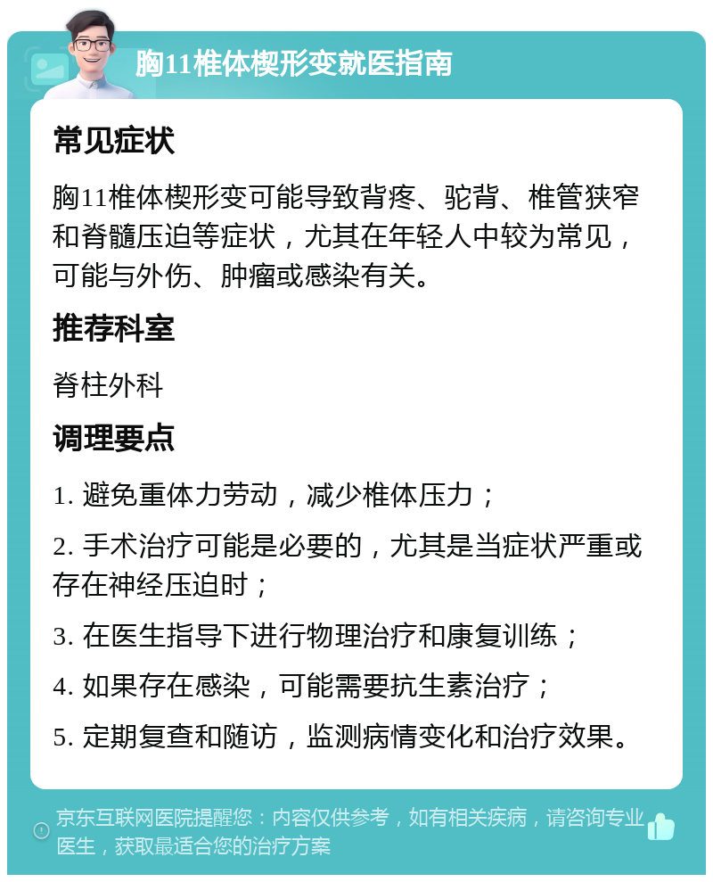 胸11椎体楔形变就医指南 常见症状 胸11椎体楔形变可能导致背疼、驼背、椎管狭窄和脊髓压迫等症状，尤其在年轻人中较为常见，可能与外伤、肿瘤或感染有关。 推荐科室 脊柱外科 调理要点 1. 避免重体力劳动，减少椎体压力； 2. 手术治疗可能是必要的，尤其是当症状严重或存在神经压迫时； 3. 在医生指导下进行物理治疗和康复训练； 4. 如果存在感染，可能需要抗生素治疗； 5. 定期复查和随访，监测病情变化和治疗效果。