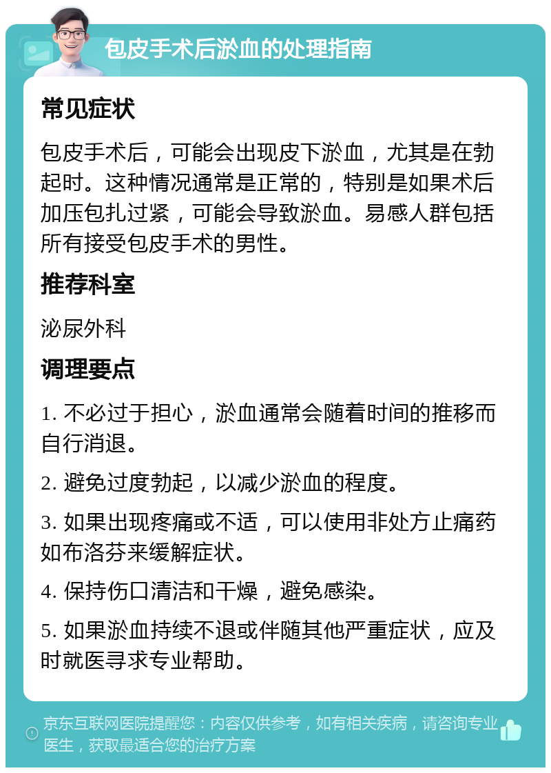 包皮手术后淤血的处理指南 常见症状 包皮手术后，可能会出现皮下淤血，尤其是在勃起时。这种情况通常是正常的，特别是如果术后加压包扎过紧，可能会导致淤血。易感人群包括所有接受包皮手术的男性。 推荐科室 泌尿外科 调理要点 1. 不必过于担心，淤血通常会随着时间的推移而自行消退。 2. 避免过度勃起，以减少淤血的程度。 3. 如果出现疼痛或不适，可以使用非处方止痛药如布洛芬来缓解症状。 4. 保持伤口清洁和干燥，避免感染。 5. 如果淤血持续不退或伴随其他严重症状，应及时就医寻求专业帮助。