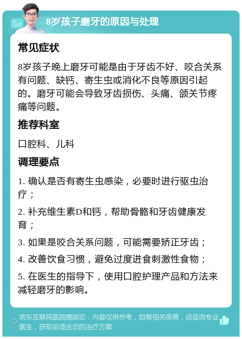 8岁孩子磨牙的原因与处理 常见症状 8岁孩子晚上磨牙可能是由于牙齿不好、咬合关系有问题、缺钙、寄生虫或消化不良等原因引起的。磨牙可能会导致牙齿损伤、头痛、颌关节疼痛等问题。 推荐科室 口腔科、儿科 调理要点 1. 确认是否有寄生虫感染，必要时进行驱虫治疗； 2. 补充维生素D和钙，帮助骨骼和牙齿健康发育； 3. 如果是咬合关系问题，可能需要矫正牙齿； 4. 改善饮食习惯，避免过度进食刺激性食物； 5. 在医生的指导下，使用口腔护理产品和方法来减轻磨牙的影响。