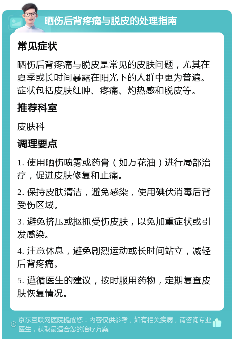 晒伤后背疼痛与脱皮的处理指南 常见症状 晒伤后背疼痛与脱皮是常见的皮肤问题，尤其在夏季或长时间暴露在阳光下的人群中更为普遍。症状包括皮肤红肿、疼痛、灼热感和脱皮等。 推荐科室 皮肤科 调理要点 1. 使用晒伤喷雾或药膏（如万花油）进行局部治疗，促进皮肤修复和止痛。 2. 保持皮肤清洁，避免感染，使用碘伏消毒后背受伤区域。 3. 避免挤压或抠抓受伤皮肤，以免加重症状或引发感染。 4. 注意休息，避免剧烈运动或长时间站立，减轻后背疼痛。 5. 遵循医生的建议，按时服用药物，定期复查皮肤恢复情况。