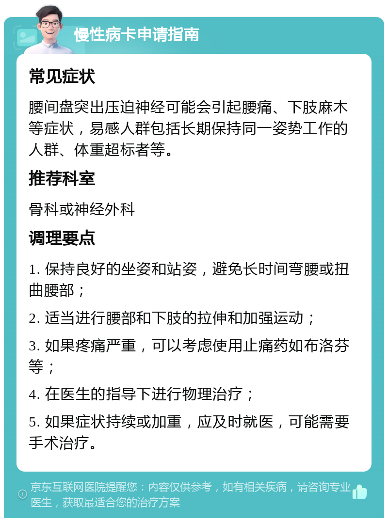 慢性病卡申请指南 常见症状 腰间盘突出压迫神经可能会引起腰痛、下肢麻木等症状，易感人群包括长期保持同一姿势工作的人群、体重超标者等。 推荐科室 骨科或神经外科 调理要点 1. 保持良好的坐姿和站姿，避免长时间弯腰或扭曲腰部； 2. 适当进行腰部和下肢的拉伸和加强运动； 3. 如果疼痛严重，可以考虑使用止痛药如布洛芬等； 4. 在医生的指导下进行物理治疗； 5. 如果症状持续或加重，应及时就医，可能需要手术治疗。