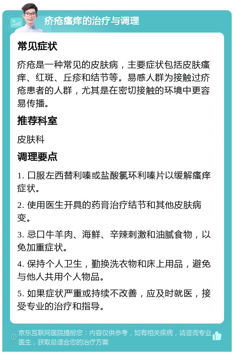 疥疮瘙痒的治疗与调理 常见症状 疥疮是一种常见的皮肤病，主要症状包括皮肤瘙痒、红斑、丘疹和结节等。易感人群为接触过疥疮患者的人群，尤其是在密切接触的环境中更容易传播。 推荐科室 皮肤科 调理要点 1. 口服左西替利嗪或盐酸氯环利嗪片以缓解瘙痒症状。 2. 使用医生开具的药膏治疗结节和其他皮肤病变。 3. 忌口牛羊肉、海鲜、辛辣刺激和油腻食物，以免加重症状。 4. 保持个人卫生，勤换洗衣物和床上用品，避免与他人共用个人物品。 5. 如果症状严重或持续不改善，应及时就医，接受专业的治疗和指导。