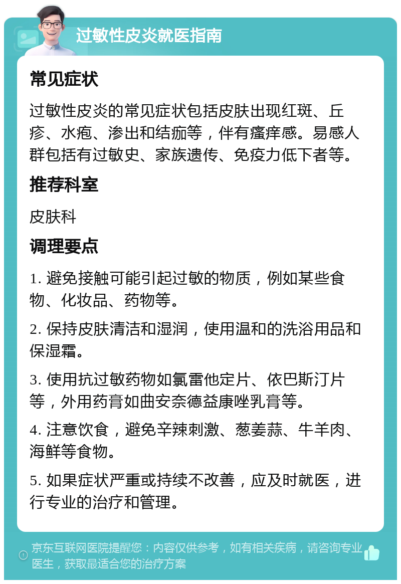 过敏性皮炎就医指南 常见症状 过敏性皮炎的常见症状包括皮肤出现红斑、丘疹、水疱、渗出和结痂等，伴有瘙痒感。易感人群包括有过敏史、家族遗传、免疫力低下者等。 推荐科室 皮肤科 调理要点 1. 避免接触可能引起过敏的物质，例如某些食物、化妆品、药物等。 2. 保持皮肤清洁和湿润，使用温和的洗浴用品和保湿霜。 3. 使用抗过敏药物如氯雷他定片、依巴斯汀片等，外用药膏如曲安奈德益康唑乳膏等。 4. 注意饮食，避免辛辣刺激、葱姜蒜、牛羊肉、海鲜等食物。 5. 如果症状严重或持续不改善，应及时就医，进行专业的治疗和管理。