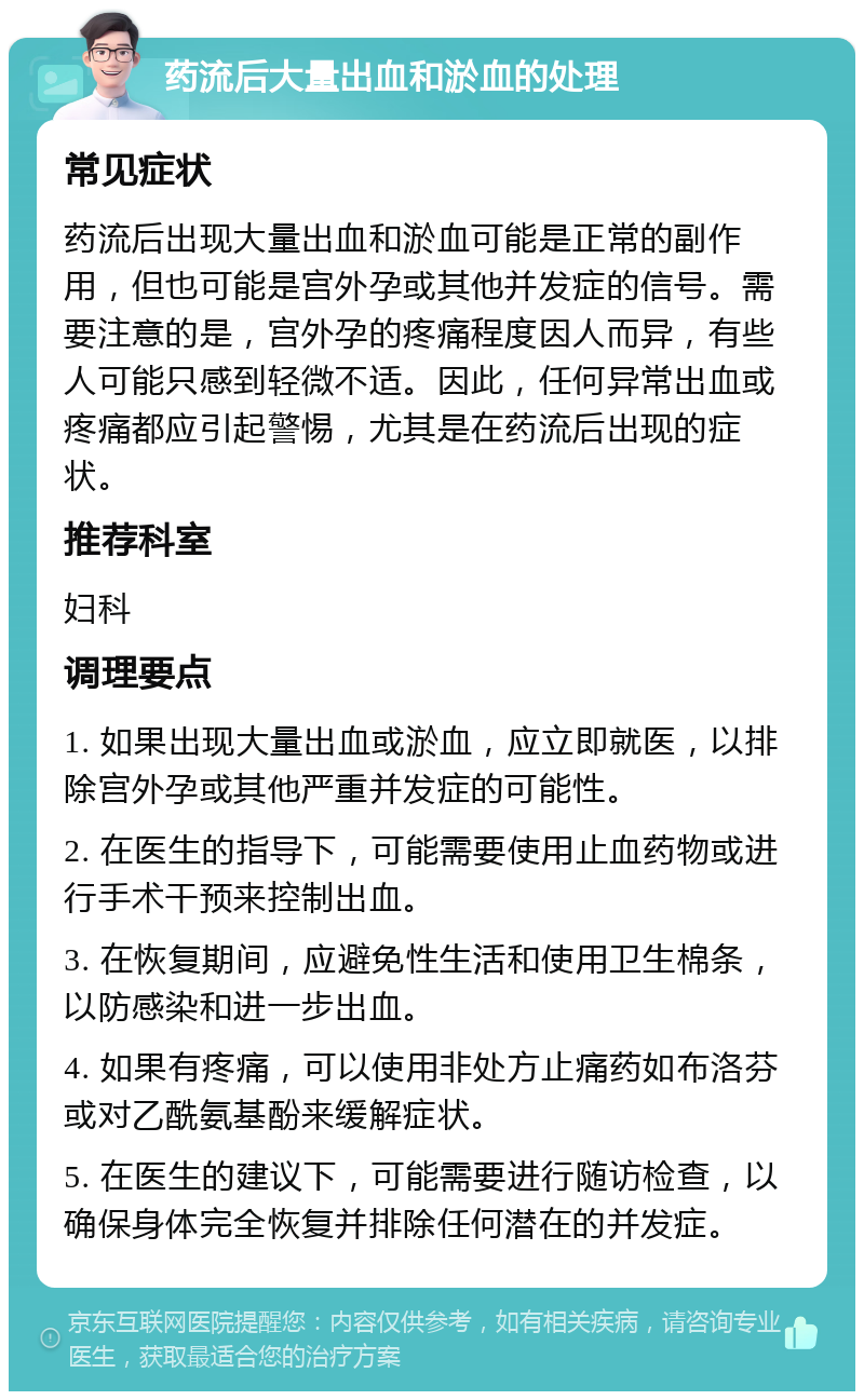 药流后大量出血和淤血的处理 常见症状 药流后出现大量出血和淤血可能是正常的副作用，但也可能是宫外孕或其他并发症的信号。需要注意的是，宫外孕的疼痛程度因人而异，有些人可能只感到轻微不适。因此，任何异常出血或疼痛都应引起警惕，尤其是在药流后出现的症状。 推荐科室 妇科 调理要点 1. 如果出现大量出血或淤血，应立即就医，以排除宫外孕或其他严重并发症的可能性。 2. 在医生的指导下，可能需要使用止血药物或进行手术干预来控制出血。 3. 在恢复期间，应避免性生活和使用卫生棉条，以防感染和进一步出血。 4. 如果有疼痛，可以使用非处方止痛药如布洛芬或对乙酰氨基酚来缓解症状。 5. 在医生的建议下，可能需要进行随访检查，以确保身体完全恢复并排除任何潜在的并发症。