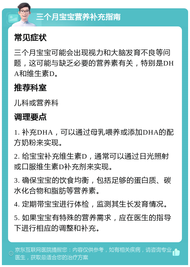 三个月宝宝营养补充指南 常见症状 三个月宝宝可能会出现视力和大脑发育不良等问题，这可能与缺乏必要的营养素有关，特别是DHA和维生素D。 推荐科室 儿科或营养科 调理要点 1. 补充DHA，可以通过母乳喂养或添加DHA的配方奶粉来实现。 2. 给宝宝补充维生素D，通常可以通过日光照射或口服维生素D补充剂来实现。 3. 确保宝宝的饮食均衡，包括足够的蛋白质、碳水化合物和脂肪等营养素。 4. 定期带宝宝进行体检，监测其生长发育情况。 5. 如果宝宝有特殊的营养需求，应在医生的指导下进行相应的调整和补充。