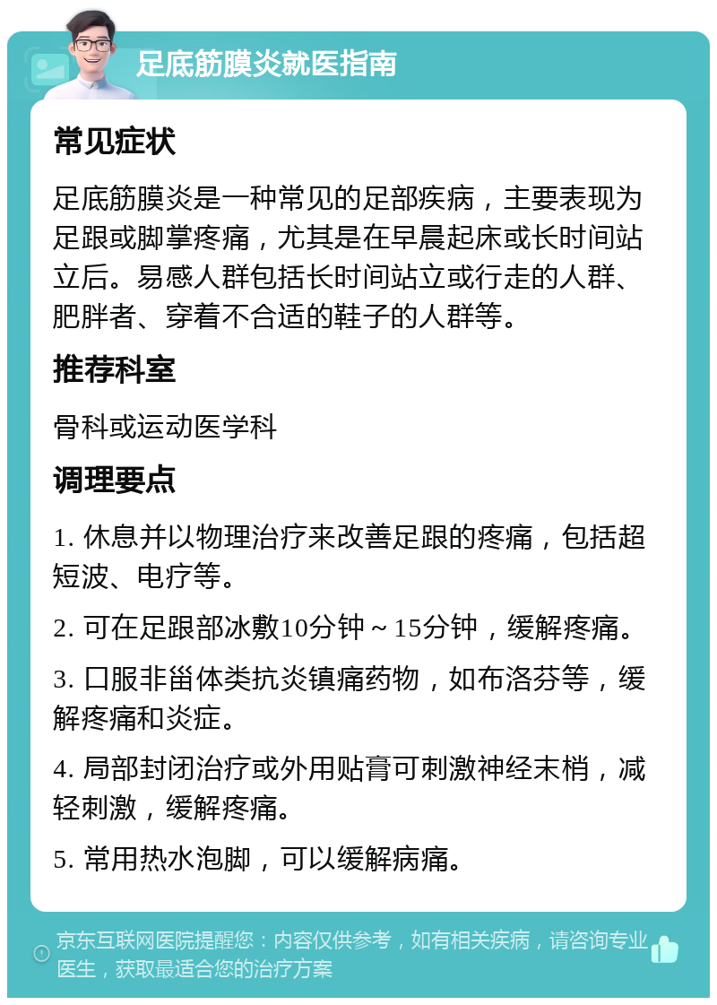 足底筋膜炎就医指南 常见症状 足底筋膜炎是一种常见的足部疾病，主要表现为足跟或脚掌疼痛，尤其是在早晨起床或长时间站立后。易感人群包括长时间站立或行走的人群、肥胖者、穿着不合适的鞋子的人群等。 推荐科室 骨科或运动医学科 调理要点 1. 休息并以物理治疗来改善足跟的疼痛，包括超短波、电疗等。 2. 可在足跟部冰敷10分钟～15分钟，缓解疼痛。 3. 口服非甾体类抗炎镇痛药物，如布洛芬等，缓解疼痛和炎症。 4. 局部封闭治疗或外用贴膏可刺激神经末梢，减轻刺激，缓解疼痛。 5. 常用热水泡脚，可以缓解病痛。