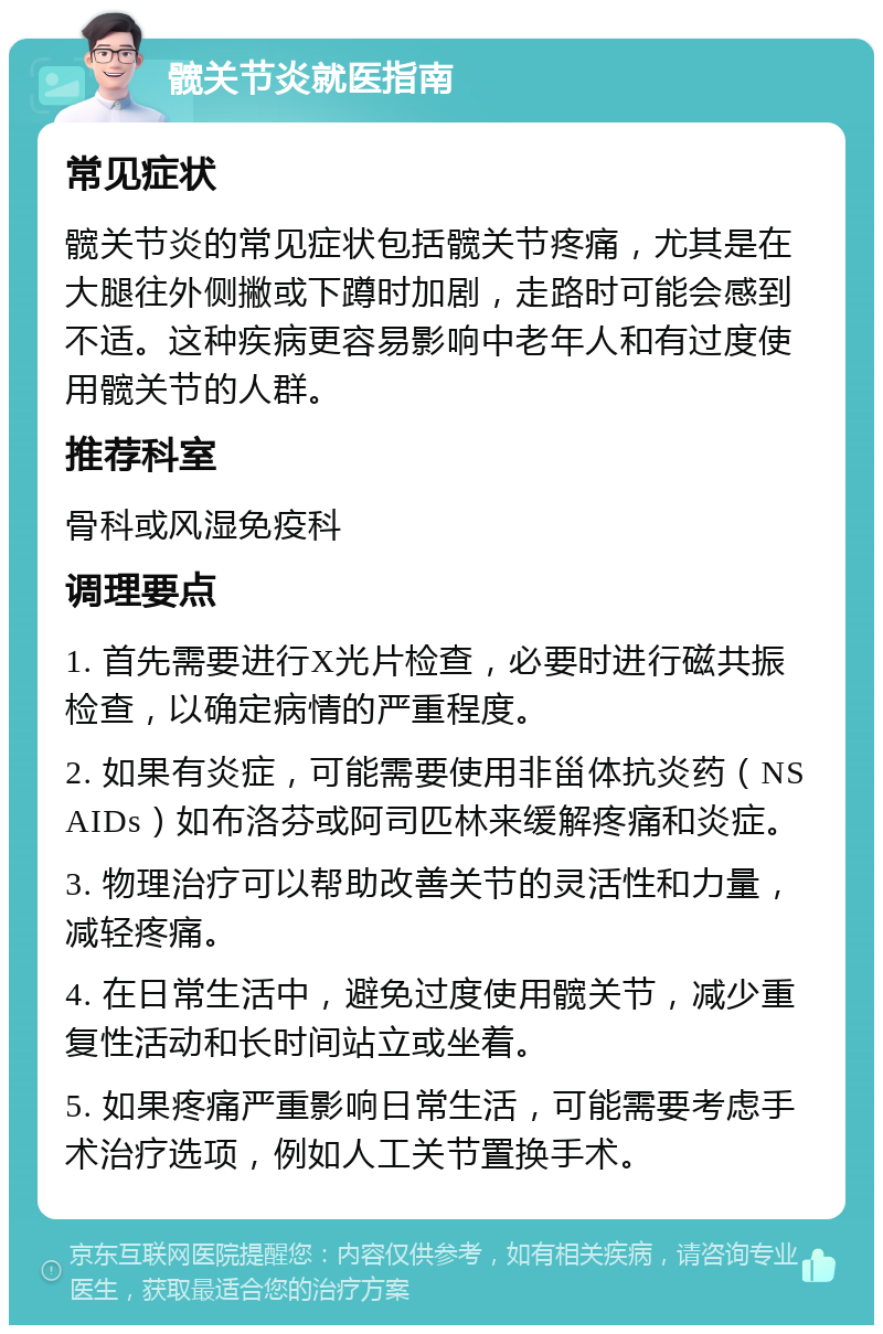 髋关节炎就医指南 常见症状 髋关节炎的常见症状包括髋关节疼痛，尤其是在大腿往外侧撇或下蹲时加剧，走路时可能会感到不适。这种疾病更容易影响中老年人和有过度使用髋关节的人群。 推荐科室 骨科或风湿免疫科 调理要点 1. 首先需要进行X光片检查，必要时进行磁共振检查，以确定病情的严重程度。 2. 如果有炎症，可能需要使用非甾体抗炎药（NSAIDs）如布洛芬或阿司匹林来缓解疼痛和炎症。 3. 物理治疗可以帮助改善关节的灵活性和力量，减轻疼痛。 4. 在日常生活中，避免过度使用髋关节，减少重复性活动和长时间站立或坐着。 5. 如果疼痛严重影响日常生活，可能需要考虑手术治疗选项，例如人工关节置换手术。