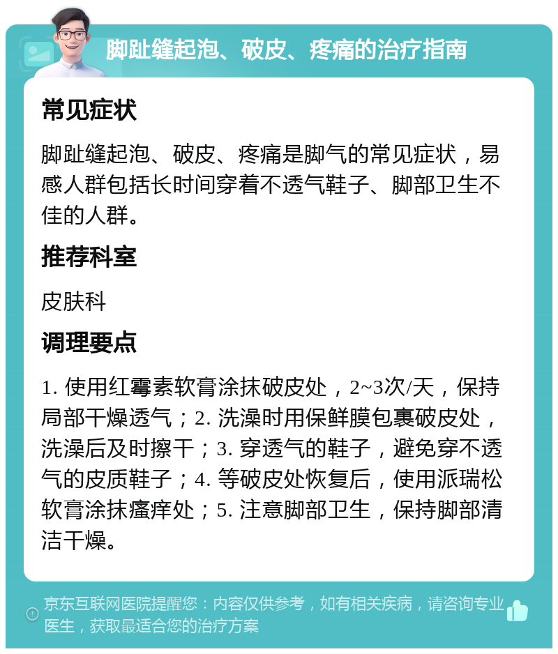 脚趾缝起泡、破皮、疼痛的治疗指南 常见症状 脚趾缝起泡、破皮、疼痛是脚气的常见症状，易感人群包括长时间穿着不透气鞋子、脚部卫生不佳的人群。 推荐科室 皮肤科 调理要点 1. 使用红霉素软膏涂抹破皮处，2~3次/天，保持局部干燥透气；2. 洗澡时用保鲜膜包裹破皮处，洗澡后及时擦干；3. 穿透气的鞋子，避免穿不透气的皮质鞋子；4. 等破皮处恢复后，使用派瑞松软膏涂抹瘙痒处；5. 注意脚部卫生，保持脚部清洁干燥。