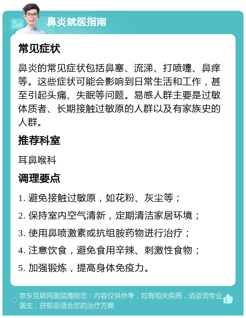 鼻炎就医指南 常见症状 鼻炎的常见症状包括鼻塞、流涕、打喷嚏、鼻痒等。这些症状可能会影响到日常生活和工作，甚至引起头痛、失眠等问题。易感人群主要是过敏体质者、长期接触过敏原的人群以及有家族史的人群。 推荐科室 耳鼻喉科 调理要点 1. 避免接触过敏原，如花粉、灰尘等； 2. 保持室内空气清新，定期清洁家居环境； 3. 使用鼻喷激素或抗组胺药物进行治疗； 4. 注意饮食，避免食用辛辣、刺激性食物； 5. 加强锻炼，提高身体免疫力。