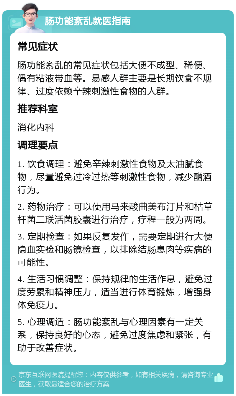 肠功能紊乱就医指南 常见症状 肠功能紊乱的常见症状包括大便不成型、稀便、偶有粘液带血等。易感人群主要是长期饮食不规律、过度依赖辛辣刺激性食物的人群。 推荐科室 消化内科 调理要点 1. 饮食调理：避免辛辣刺激性食物及太油腻食物，尽量避免过冷过热等刺激性食物，减少酗酒行为。 2. 药物治疗：可以使用马来酸曲美布汀片和枯草杆菌二联活菌胶囊进行治疗，疗程一般为两周。 3. 定期检查：如果反复发作，需要定期进行大便隐血实验和肠镜检查，以排除结肠息肉等疾病的可能性。 4. 生活习惯调整：保持规律的生活作息，避免过度劳累和精神压力，适当进行体育锻炼，增强身体免疫力。 5. 心理调适：肠功能紊乱与心理因素有一定关系，保持良好的心态，避免过度焦虑和紧张，有助于改善症状。