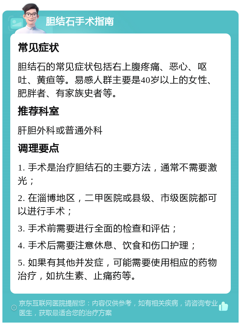 胆结石手术指南 常见症状 胆结石的常见症状包括右上腹疼痛、恶心、呕吐、黄疸等。易感人群主要是40岁以上的女性、肥胖者、有家族史者等。 推荐科室 肝胆外科或普通外科 调理要点 1. 手术是治疗胆结石的主要方法，通常不需要激光； 2. 在淄博地区，二甲医院或县级、市级医院都可以进行手术； 3. 手术前需要进行全面的检查和评估； 4. 手术后需要注意休息、饮食和伤口护理； 5. 如果有其他并发症，可能需要使用相应的药物治疗，如抗生素、止痛药等。