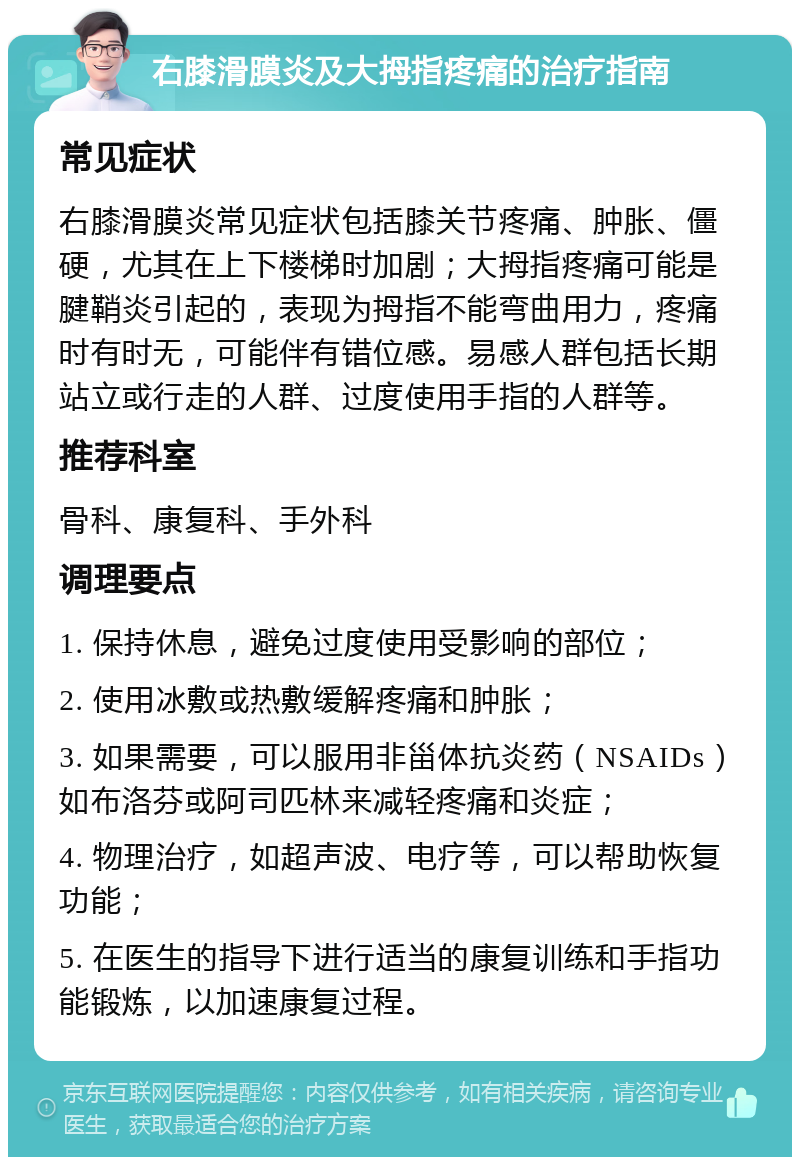 右膝滑膜炎及大拇指疼痛的治疗指南 常见症状 右膝滑膜炎常见症状包括膝关节疼痛、肿胀、僵硬，尤其在上下楼梯时加剧；大拇指疼痛可能是腱鞘炎引起的，表现为拇指不能弯曲用力，疼痛时有时无，可能伴有错位感。易感人群包括长期站立或行走的人群、过度使用手指的人群等。 推荐科室 骨科、康复科、手外科 调理要点 1. 保持休息，避免过度使用受影响的部位； 2. 使用冰敷或热敷缓解疼痛和肿胀； 3. 如果需要，可以服用非甾体抗炎药（NSAIDs）如布洛芬或阿司匹林来减轻疼痛和炎症； 4. 物理治疗，如超声波、电疗等，可以帮助恢复功能； 5. 在医生的指导下进行适当的康复训练和手指功能锻炼，以加速康复过程。