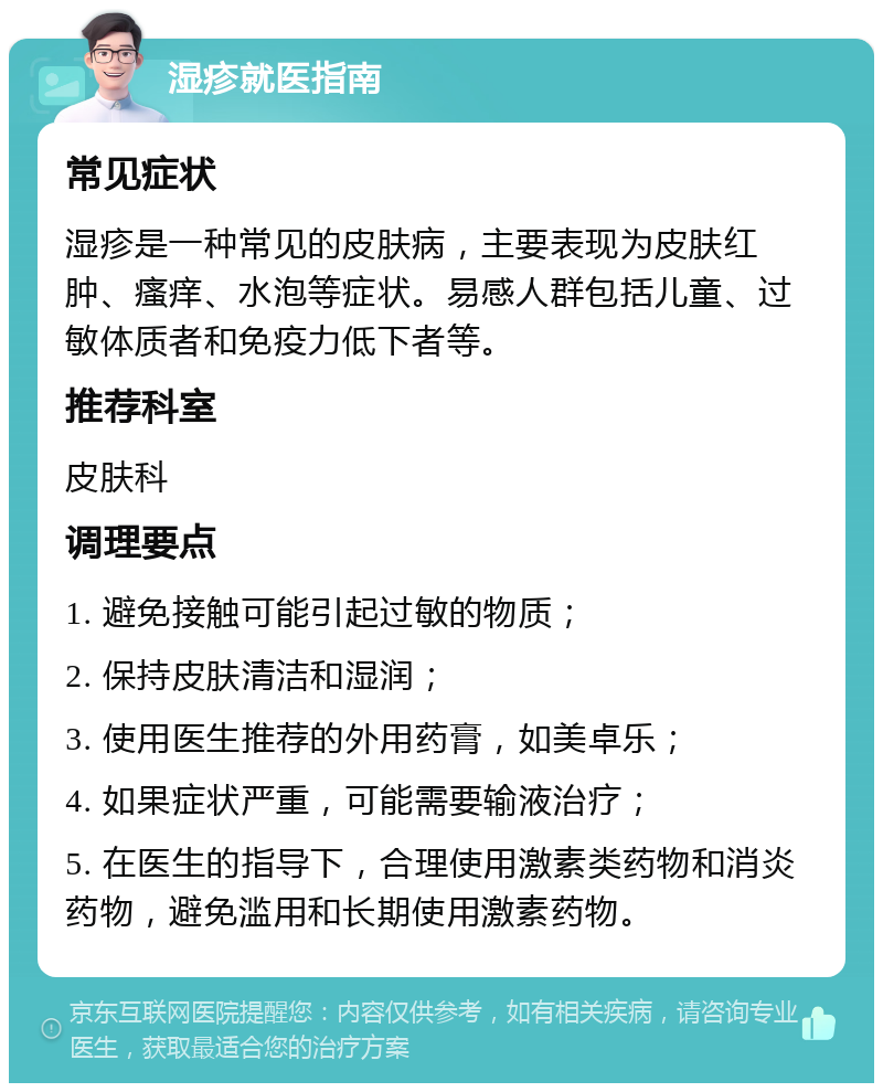 湿疹就医指南 常见症状 湿疹是一种常见的皮肤病，主要表现为皮肤红肿、瘙痒、水泡等症状。易感人群包括儿童、过敏体质者和免疫力低下者等。 推荐科室 皮肤科 调理要点 1. 避免接触可能引起过敏的物质； 2. 保持皮肤清洁和湿润； 3. 使用医生推荐的外用药膏，如美卓乐； 4. 如果症状严重，可能需要输液治疗； 5. 在医生的指导下，合理使用激素类药物和消炎药物，避免滥用和长期使用激素药物。