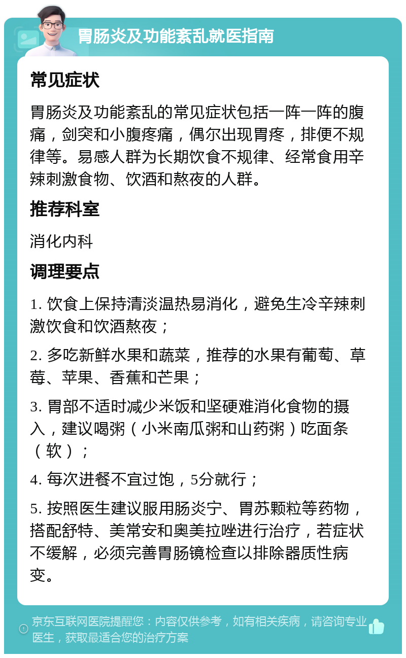 胃肠炎及功能紊乱就医指南 常见症状 胃肠炎及功能紊乱的常见症状包括一阵一阵的腹痛，剑突和小腹疼痛，偶尔出现胃疼，排便不规律等。易感人群为长期饮食不规律、经常食用辛辣刺激食物、饮酒和熬夜的人群。 推荐科室 消化内科 调理要点 1. 饮食上保持清淡温热易消化，避免生冷辛辣刺激饮食和饮酒熬夜； 2. 多吃新鲜水果和蔬菜，推荐的水果有葡萄、草莓、苹果、香蕉和芒果； 3. 胃部不适时减少米饭和坚硬难消化食物的摄入，建议喝粥（小米南瓜粥和山药粥）吃面条（软）； 4. 每次进餐不宜过饱，5分就行； 5. 按照医生建议服用肠炎宁、胃苏颗粒等药物，搭配舒特、美常安和奥美拉唑进行治疗，若症状不缓解，必须完善胃肠镜检查以排除器质性病变。