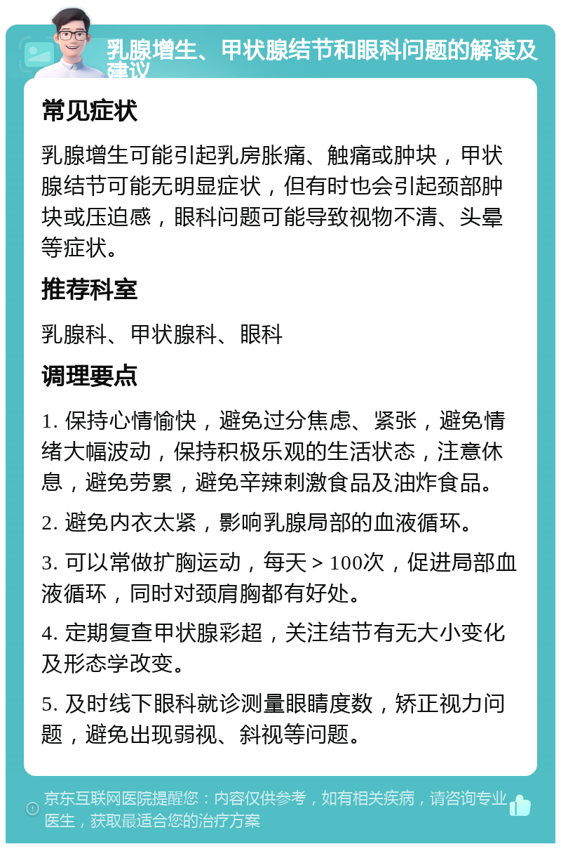 乳腺增生、甲状腺结节和眼科问题的解读及建议 常见症状 乳腺增生可能引起乳房胀痛、触痛或肿块，甲状腺结节可能无明显症状，但有时也会引起颈部肿块或压迫感，眼科问题可能导致视物不清、头晕等症状。 推荐科室 乳腺科、甲状腺科、眼科 调理要点 1. 保持心情愉快，避免过分焦虑、紧张，避免情绪大幅波动，保持积极乐观的生活状态，注意休息，避免劳累，避免辛辣刺激食品及油炸食品。 2. 避免内衣太紧，影响乳腺局部的血液循环。 3. 可以常做扩胸运动，每天＞100次，促进局部血液循环，同时对颈肩胸都有好处。 4. 定期复查甲状腺彩超，关注结节有无大小变化及形态学改变。 5. 及时线下眼科就诊测量眼睛度数，矫正视力问题，避免出现弱视、斜视等问题。