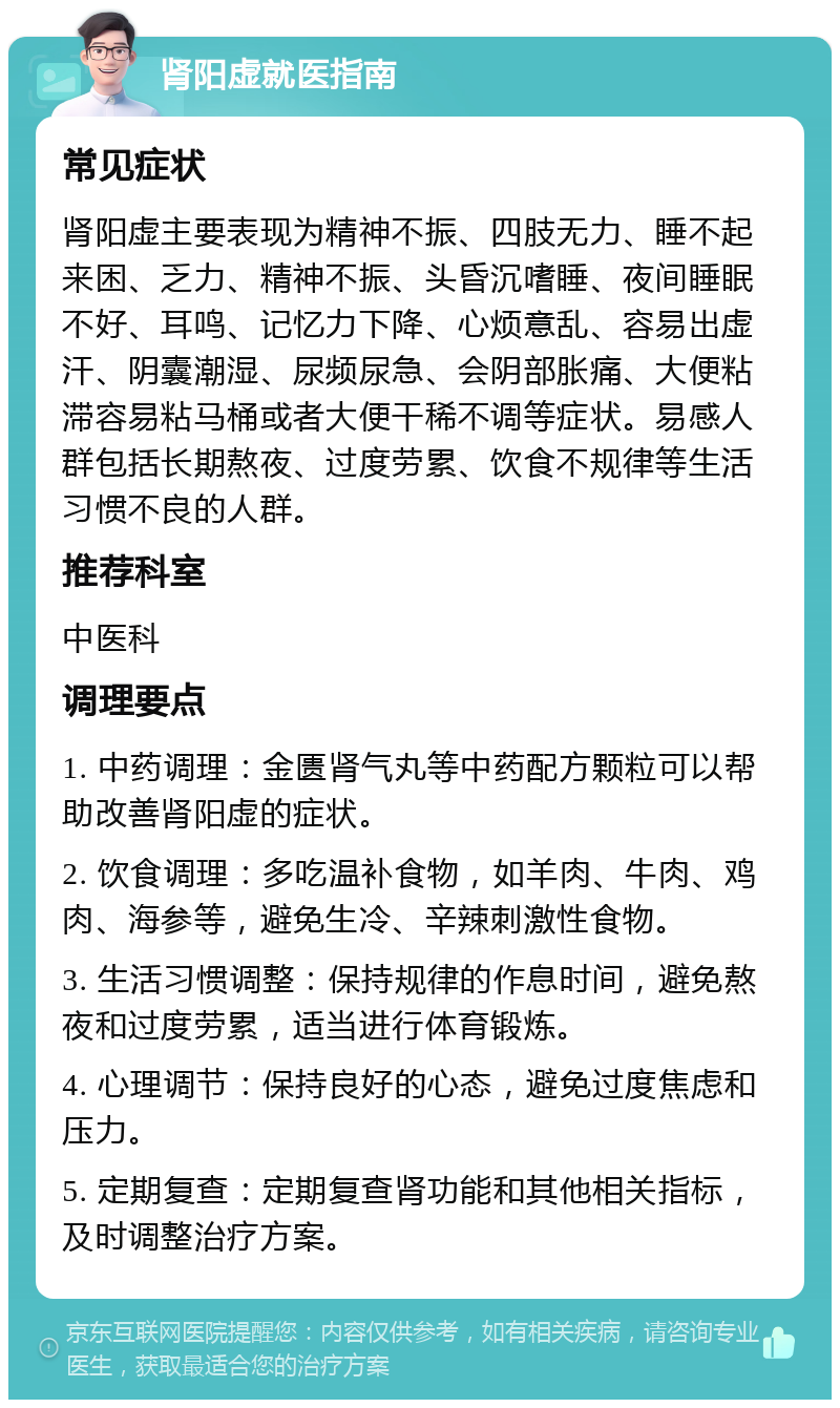 肾阳虚就医指南 常见症状 肾阳虚主要表现为精神不振、四肢无力、睡不起来困、乏力、精神不振、头昏沉嗜睡、夜间睡眠不好、耳鸣、记忆力下降、心烦意乱、容易出虚汗、阴囊潮湿、尿频尿急、会阴部胀痛、大便粘滞容易粘马桶或者大便干稀不调等症状。易感人群包括长期熬夜、过度劳累、饮食不规律等生活习惯不良的人群。 推荐科室 中医科 调理要点 1. 中药调理：金匮肾气丸等中药配方颗粒可以帮助改善肾阳虚的症状。 2. 饮食调理：多吃温补食物，如羊肉、牛肉、鸡肉、海参等，避免生冷、辛辣刺激性食物。 3. 生活习惯调整：保持规律的作息时间，避免熬夜和过度劳累，适当进行体育锻炼。 4. 心理调节：保持良好的心态，避免过度焦虑和压力。 5. 定期复查：定期复查肾功能和其他相关指标，及时调整治疗方案。