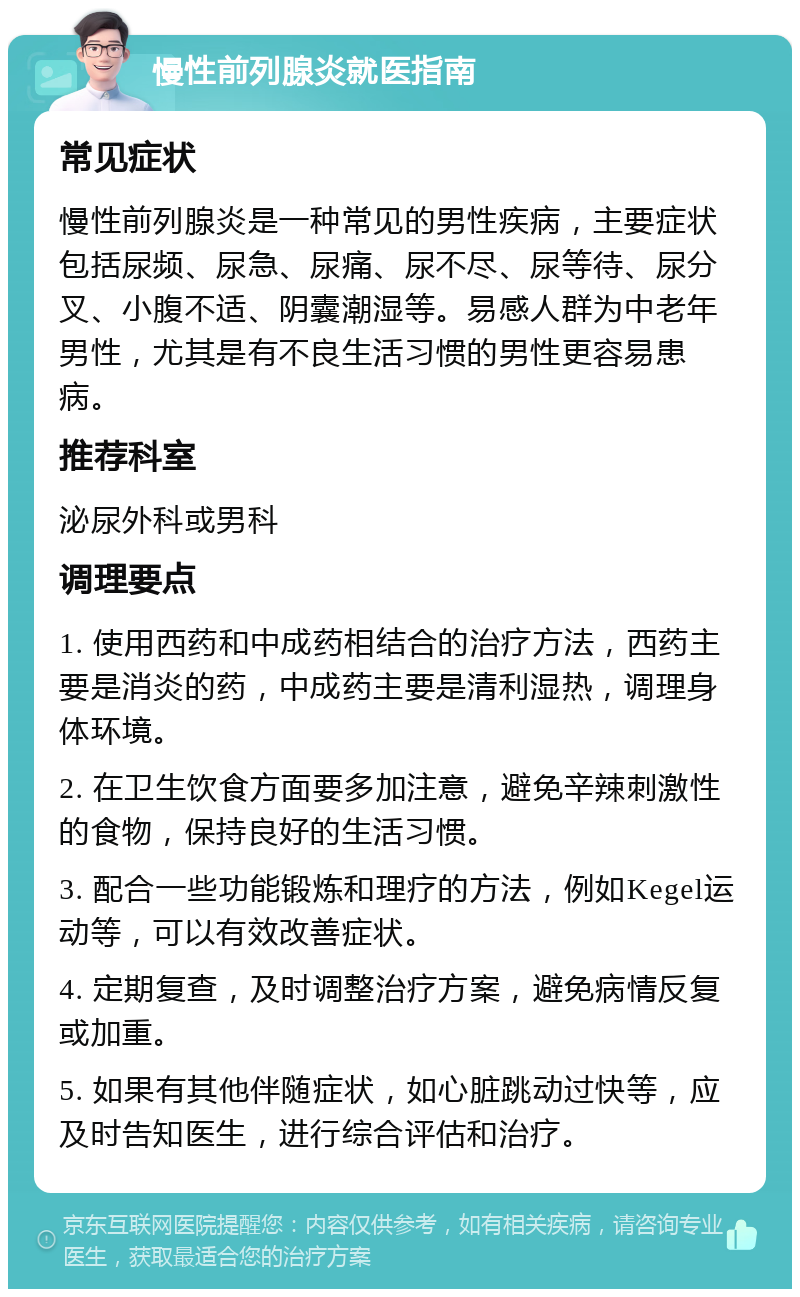 慢性前列腺炎就医指南 常见症状 慢性前列腺炎是一种常见的男性疾病，主要症状包括尿频、尿急、尿痛、尿不尽、尿等待、尿分叉、小腹不适、阴囊潮湿等。易感人群为中老年男性，尤其是有不良生活习惯的男性更容易患病。 推荐科室 泌尿外科或男科 调理要点 1. 使用西药和中成药相结合的治疗方法，西药主要是消炎的药，中成药主要是清利湿热，调理身体环境。 2. 在卫生饮食方面要多加注意，避免辛辣刺激性的食物，保持良好的生活习惯。 3. 配合一些功能锻炼和理疗的方法，例如Kegel运动等，可以有效改善症状。 4. 定期复查，及时调整治疗方案，避免病情反复或加重。 5. 如果有其他伴随症状，如心脏跳动过快等，应及时告知医生，进行综合评估和治疗。