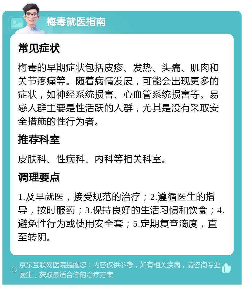 梅毒就医指南 常见症状 梅毒的早期症状包括皮疹、发热、头痛、肌肉和关节疼痛等。随着病情发展，可能会出现更多的症状，如神经系统损害、心血管系统损害等。易感人群主要是性活跃的人群，尤其是没有采取安全措施的性行为者。 推荐科室 皮肤科、性病科、内科等相关科室。 调理要点 1.及早就医，接受规范的治疗；2.遵循医生的指导，按时服药；3.保持良好的生活习惯和饮食；4.避免性行为或使用安全套；5.定期复查滴度，直至转阴。