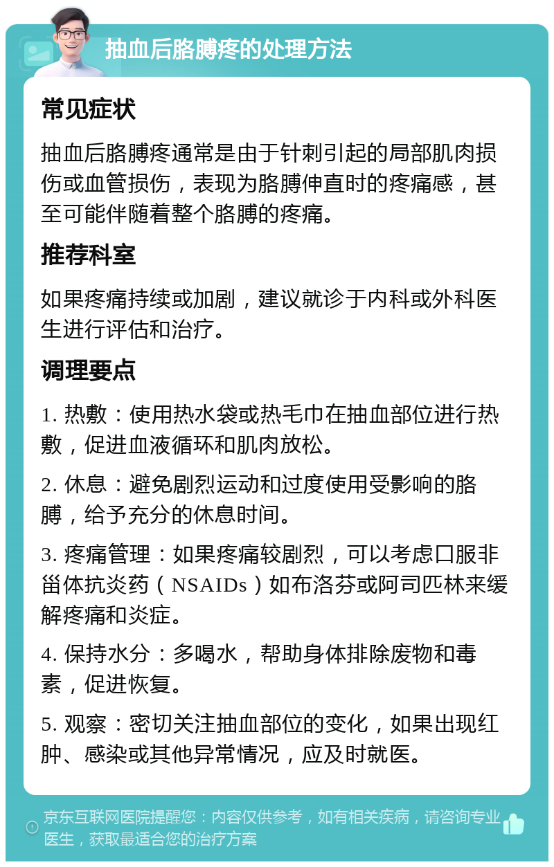 抽血后胳膊疼的处理方法 常见症状 抽血后胳膊疼通常是由于针刺引起的局部肌肉损伤或血管损伤，表现为胳膊伸直时的疼痛感，甚至可能伴随着整个胳膊的疼痛。 推荐科室 如果疼痛持续或加剧，建议就诊于内科或外科医生进行评估和治疗。 调理要点 1. 热敷：使用热水袋或热毛巾在抽血部位进行热敷，促进血液循环和肌肉放松。 2. 休息：避免剧烈运动和过度使用受影响的胳膊，给予充分的休息时间。 3. 疼痛管理：如果疼痛较剧烈，可以考虑口服非甾体抗炎药（NSAIDs）如布洛芬或阿司匹林来缓解疼痛和炎症。 4. 保持水分：多喝水，帮助身体排除废物和毒素，促进恢复。 5. 观察：密切关注抽血部位的变化，如果出现红肿、感染或其他异常情况，应及时就医。