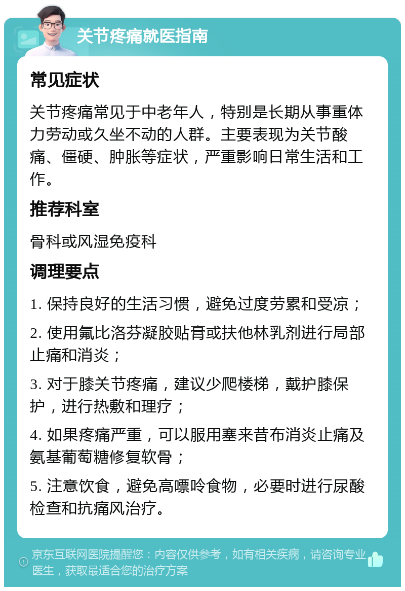 关节疼痛就医指南 常见症状 关节疼痛常见于中老年人，特别是长期从事重体力劳动或久坐不动的人群。主要表现为关节酸痛、僵硬、肿胀等症状，严重影响日常生活和工作。 推荐科室 骨科或风湿免疫科 调理要点 1. 保持良好的生活习惯，避免过度劳累和受凉； 2. 使用氟比洛芬凝胶贴膏或扶他林乳剂进行局部止痛和消炎； 3. 对于膝关节疼痛，建议少爬楼梯，戴护膝保护，进行热敷和理疗； 4. 如果疼痛严重，可以服用塞来昔布消炎止痛及氨基葡萄糖修复软骨； 5. 注意饮食，避免高嘌呤食物，必要时进行尿酸检查和抗痛风治疗。