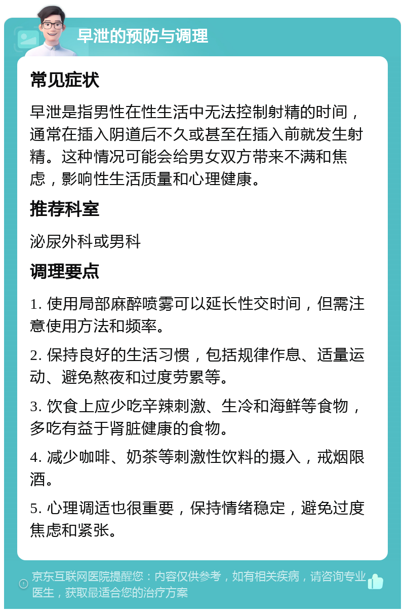 早泄的预防与调理 常见症状 早泄是指男性在性生活中无法控制射精的时间，通常在插入阴道后不久或甚至在插入前就发生射精。这种情况可能会给男女双方带来不满和焦虑，影响性生活质量和心理健康。 推荐科室 泌尿外科或男科 调理要点 1. 使用局部麻醉喷雾可以延长性交时间，但需注意使用方法和频率。 2. 保持良好的生活习惯，包括规律作息、适量运动、避免熬夜和过度劳累等。 3. 饮食上应少吃辛辣刺激、生冷和海鲜等食物，多吃有益于肾脏健康的食物。 4. 减少咖啡、奶茶等刺激性饮料的摄入，戒烟限酒。 5. 心理调适也很重要，保持情绪稳定，避免过度焦虑和紧张。