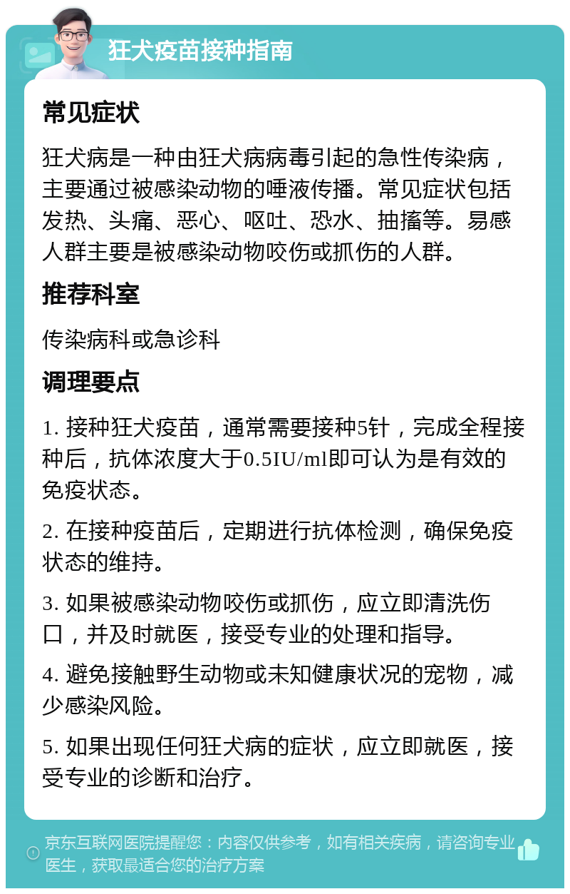 狂犬疫苗接种指南 常见症状 狂犬病是一种由狂犬病病毒引起的急性传染病，主要通过被感染动物的唾液传播。常见症状包括发热、头痛、恶心、呕吐、恐水、抽搐等。易感人群主要是被感染动物咬伤或抓伤的人群。 推荐科室 传染病科或急诊科 调理要点 1. 接种狂犬疫苗，通常需要接种5针，完成全程接种后，抗体浓度大于0.5IU/ml即可认为是有效的免疫状态。 2. 在接种疫苗后，定期进行抗体检测，确保免疫状态的维持。 3. 如果被感染动物咬伤或抓伤，应立即清洗伤口，并及时就医，接受专业的处理和指导。 4. 避免接触野生动物或未知健康状况的宠物，减少感染风险。 5. 如果出现任何狂犬病的症状，应立即就医，接受专业的诊断和治疗。