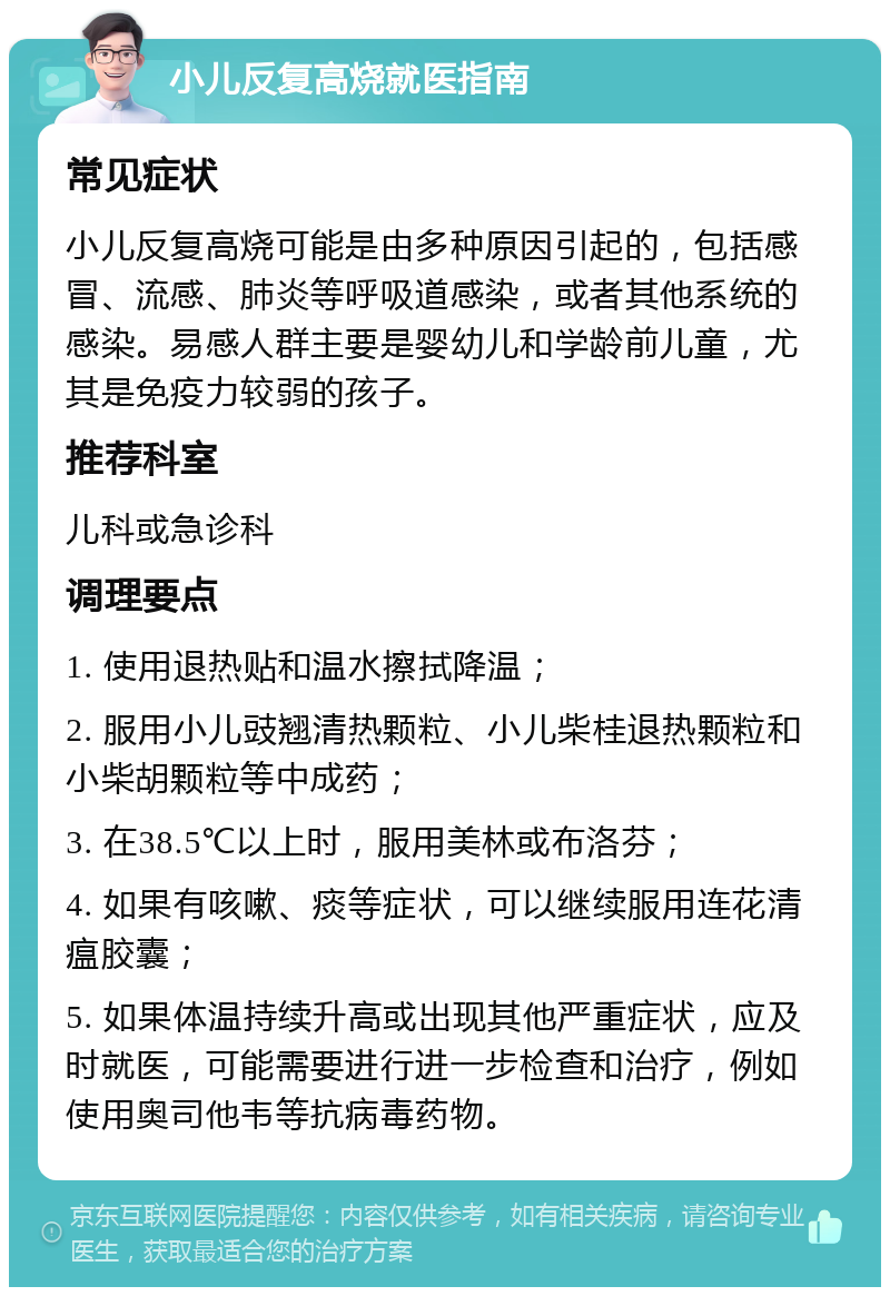 小儿反复高烧就医指南 常见症状 小儿反复高烧可能是由多种原因引起的，包括感冒、流感、肺炎等呼吸道感染，或者其他系统的感染。易感人群主要是婴幼儿和学龄前儿童，尤其是免疫力较弱的孩子。 推荐科室 儿科或急诊科 调理要点 1. 使用退热贴和温水擦拭降温； 2. 服用小儿豉翘清热颗粒、小儿柴桂退热颗粒和小柴胡颗粒等中成药； 3. 在38.5℃以上时，服用美林或布洛芬； 4. 如果有咳嗽、痰等症状，可以继续服用连花清瘟胶囊； 5. 如果体温持续升高或出现其他严重症状，应及时就医，可能需要进行进一步检查和治疗，例如使用奥司他韦等抗病毒药物。