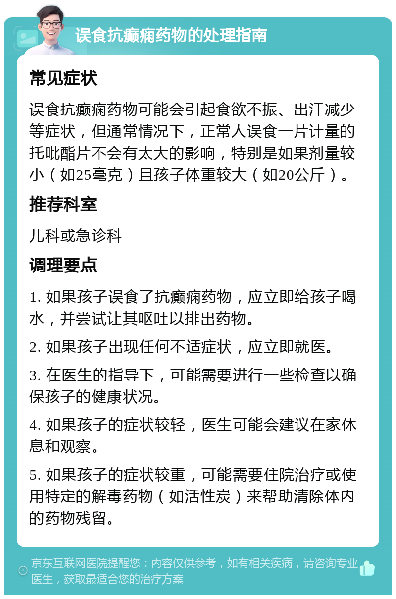 误食抗癫痫药物的处理指南 常见症状 误食抗癫痫药物可能会引起食欲不振、出汗减少等症状，但通常情况下，正常人误食一片计量的托吡酯片不会有太大的影响，特别是如果剂量较小（如25毫克）且孩子体重较大（如20公斤）。 推荐科室 儿科或急诊科 调理要点 1. 如果孩子误食了抗癫痫药物，应立即给孩子喝水，并尝试让其呕吐以排出药物。 2. 如果孩子出现任何不适症状，应立即就医。 3. 在医生的指导下，可能需要进行一些检查以确保孩子的健康状况。 4. 如果孩子的症状较轻，医生可能会建议在家休息和观察。 5. 如果孩子的症状较重，可能需要住院治疗或使用特定的解毒药物（如活性炭）来帮助清除体内的药物残留。