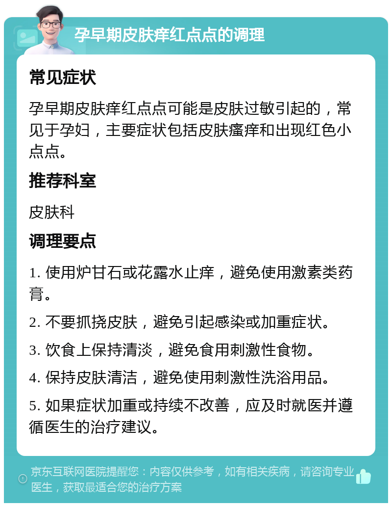 孕早期皮肤痒红点点的调理 常见症状 孕早期皮肤痒红点点可能是皮肤过敏引起的，常见于孕妇，主要症状包括皮肤瘙痒和出现红色小点点。 推荐科室 皮肤科 调理要点 1. 使用炉甘石或花露水止痒，避免使用激素类药膏。 2. 不要抓挠皮肤，避免引起感染或加重症状。 3. 饮食上保持清淡，避免食用刺激性食物。 4. 保持皮肤清洁，避免使用刺激性洗浴用品。 5. 如果症状加重或持续不改善，应及时就医并遵循医生的治疗建议。