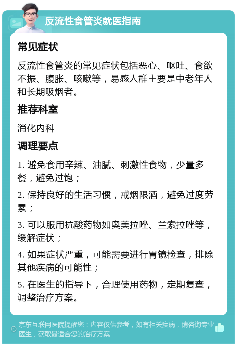 反流性食管炎就医指南 常见症状 反流性食管炎的常见症状包括恶心、呕吐、食欲不振、腹胀、咳嗽等，易感人群主要是中老年人和长期吸烟者。 推荐科室 消化内科 调理要点 1. 避免食用辛辣、油腻、刺激性食物，少量多餐，避免过饱； 2. 保持良好的生活习惯，戒烟限酒，避免过度劳累； 3. 可以服用抗酸药物如奥美拉唑、兰索拉唑等，缓解症状； 4. 如果症状严重，可能需要进行胃镜检查，排除其他疾病的可能性； 5. 在医生的指导下，合理使用药物，定期复查，调整治疗方案。