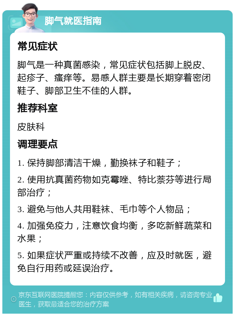 脚气就医指南 常见症状 脚气是一种真菌感染，常见症状包括脚上脱皮、起疹子、瘙痒等。易感人群主要是长期穿着密闭鞋子、脚部卫生不佳的人群。 推荐科室 皮肤科 调理要点 1. 保持脚部清洁干燥，勤换袜子和鞋子； 2. 使用抗真菌药物如克霉唑、特比萘芬等进行局部治疗； 3. 避免与他人共用鞋袜、毛巾等个人物品； 4. 加强免疫力，注意饮食均衡，多吃新鲜蔬菜和水果； 5. 如果症状严重或持续不改善，应及时就医，避免自行用药或延误治疗。