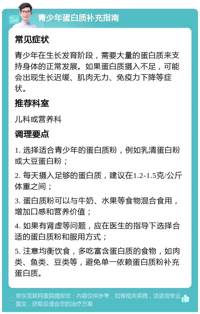 青少年蛋白质补充指南 常见症状 青少年在生长发育阶段，需要大量的蛋白质来支持身体的正常发展。如果蛋白质摄入不足，可能会出现生长迟缓、肌肉无力、免疫力下降等症状。 推荐科室 儿科或营养科 调理要点 1. 选择适合青少年的蛋白质粉，例如乳清蛋白粉或大豆蛋白粉； 2. 每天摄入足够的蛋白质，建议在1.2-1.5克/公斤体重之间； 3. 蛋白质粉可以与牛奶、水果等食物混合食用，增加口感和营养价值； 4. 如果有肾虚等问题，应在医生的指导下选择合适的蛋白质粉和服用方式； 5. 注意均衡饮食，多吃富含蛋白质的食物，如肉类、鱼类、豆类等，避免单一依赖蛋白质粉补充蛋白质。