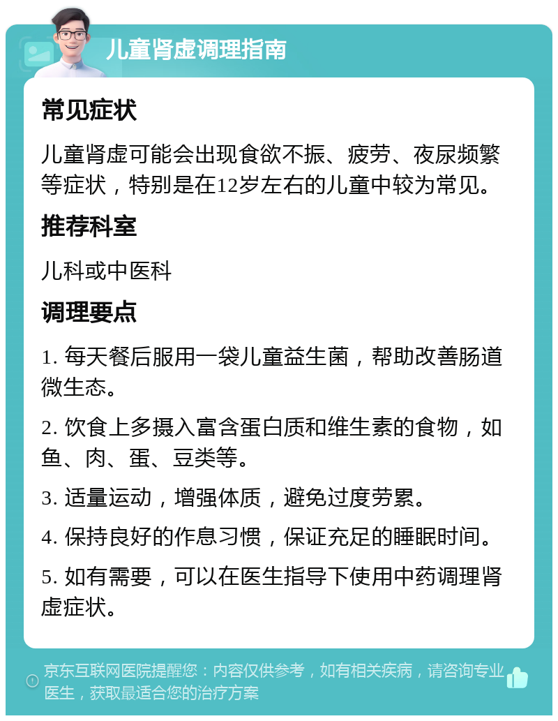 儿童肾虚调理指南 常见症状 儿童肾虚可能会出现食欲不振、疲劳、夜尿频繁等症状，特别是在12岁左右的儿童中较为常见。 推荐科室 儿科或中医科 调理要点 1. 每天餐后服用一袋儿童益生菌，帮助改善肠道微生态。 2. 饮食上多摄入富含蛋白质和维生素的食物，如鱼、肉、蛋、豆类等。 3. 适量运动，增强体质，避免过度劳累。 4. 保持良好的作息习惯，保证充足的睡眠时间。 5. 如有需要，可以在医生指导下使用中药调理肾虚症状。