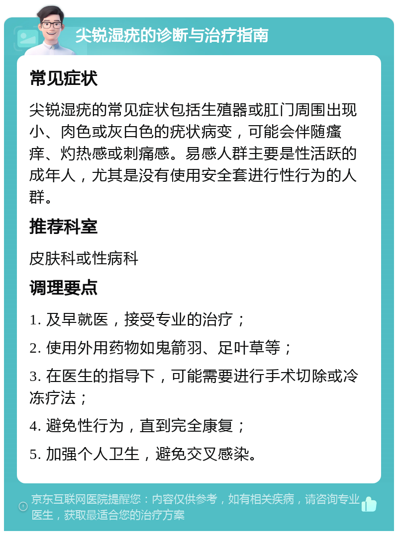 尖锐湿疣的诊断与治疗指南 常见症状 尖锐湿疣的常见症状包括生殖器或肛门周围出现小、肉色或灰白色的疣状病变，可能会伴随瘙痒、灼热感或刺痛感。易感人群主要是性活跃的成年人，尤其是没有使用安全套进行性行为的人群。 推荐科室 皮肤科或性病科 调理要点 1. 及早就医，接受专业的治疗； 2. 使用外用药物如鬼箭羽、足叶草等； 3. 在医生的指导下，可能需要进行手术切除或冷冻疗法； 4. 避免性行为，直到完全康复； 5. 加强个人卫生，避免交叉感染。