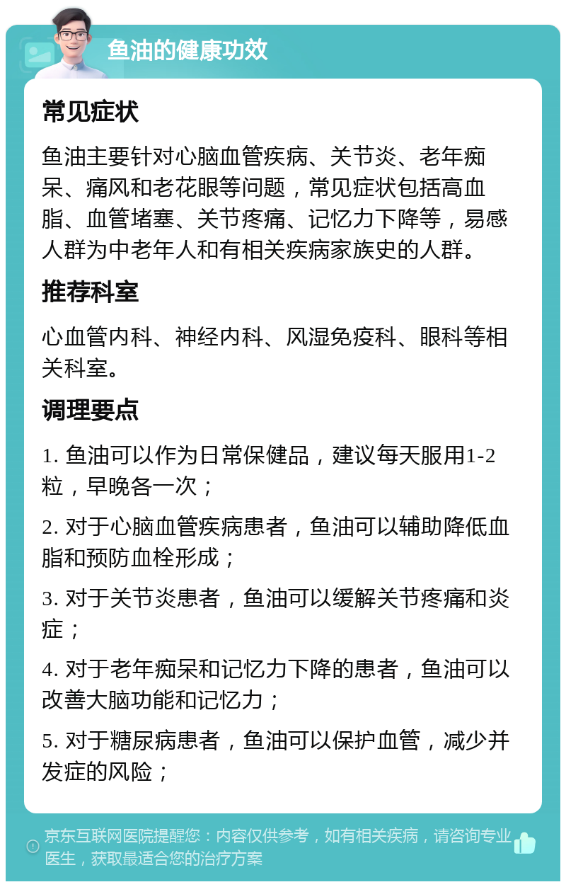 鱼油的健康功效 常见症状 鱼油主要针对心脑血管疾病、关节炎、老年痴呆、痛风和老花眼等问题，常见症状包括高血脂、血管堵塞、关节疼痛、记忆力下降等，易感人群为中老年人和有相关疾病家族史的人群。 推荐科室 心血管内科、神经内科、风湿免疫科、眼科等相关科室。 调理要点 1. 鱼油可以作为日常保健品，建议每天服用1-2粒，早晚各一次； 2. 对于心脑血管疾病患者，鱼油可以辅助降低血脂和预防血栓形成； 3. 对于关节炎患者，鱼油可以缓解关节疼痛和炎症； 4. 对于老年痴呆和记忆力下降的患者，鱼油可以改善大脑功能和记忆力； 5. 对于糖尿病患者，鱼油可以保护血管，减少并发症的风险；