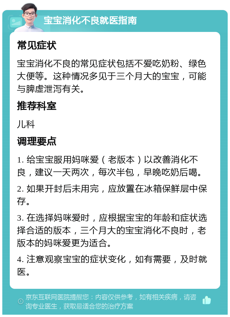 宝宝消化不良就医指南 常见症状 宝宝消化不良的常见症状包括不爱吃奶粉、绿色大便等。这种情况多见于三个月大的宝宝，可能与脾虚泄泻有关。 推荐科室 儿科 调理要点 1. 给宝宝服用妈咪爱（老版本）以改善消化不良，建议一天两次，每次半包，早晚吃奶后喝。 2. 如果开封后未用完，应放置在冰箱保鲜层中保存。 3. 在选择妈咪爱时，应根据宝宝的年龄和症状选择合适的版本，三个月大的宝宝消化不良时，老版本的妈咪爱更为适合。 4. 注意观察宝宝的症状变化，如有需要，及时就医。