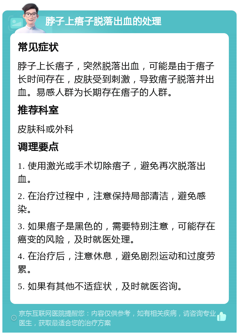 脖子上痦子脱落出血的处理 常见症状 脖子上长痦子，突然脱落出血，可能是由于痦子长时间存在，皮肤受到刺激，导致痦子脱落并出血。易感人群为长期存在痦子的人群。 推荐科室 皮肤科或外科 调理要点 1. 使用激光或手术切除痦子，避免再次脱落出血。 2. 在治疗过程中，注意保持局部清洁，避免感染。 3. 如果痦子是黑色的，需要特别注意，可能存在癌变的风险，及时就医处理。 4. 在治疗后，注意休息，避免剧烈运动和过度劳累。 5. 如果有其他不适症状，及时就医咨询。