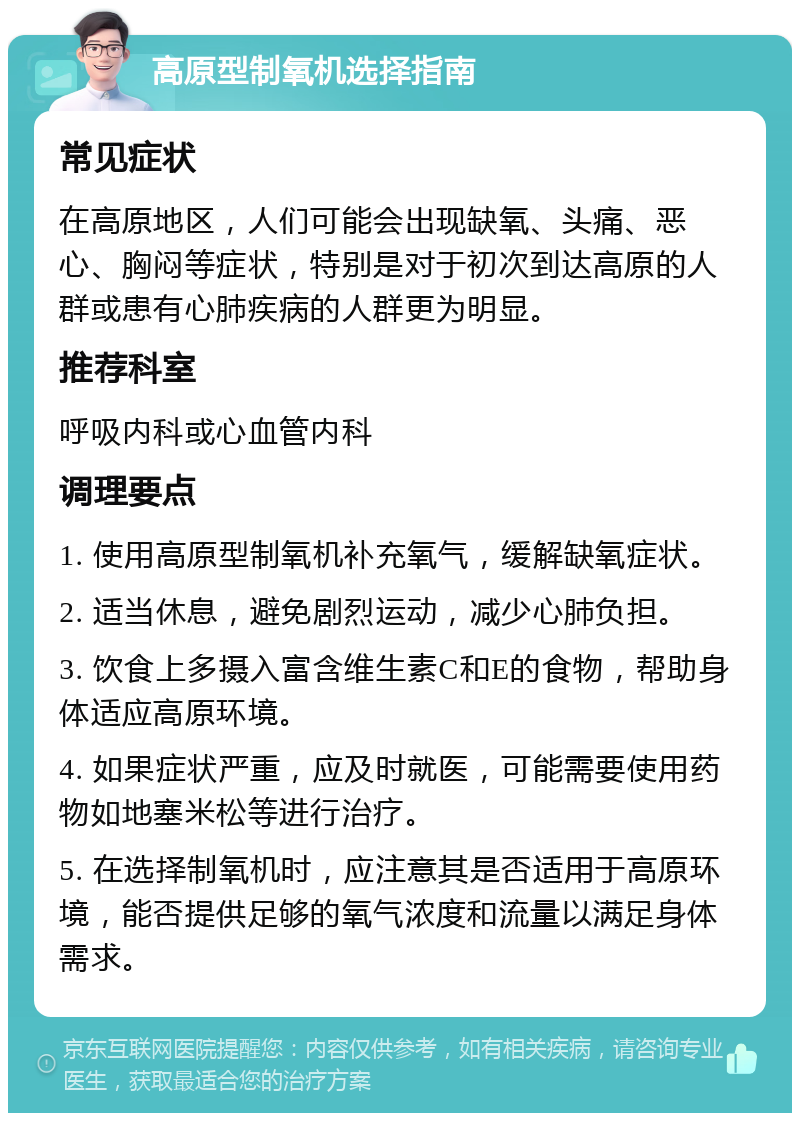 高原型制氧机选择指南 常见症状 在高原地区，人们可能会出现缺氧、头痛、恶心、胸闷等症状，特别是对于初次到达高原的人群或患有心肺疾病的人群更为明显。 推荐科室 呼吸内科或心血管内科 调理要点 1. 使用高原型制氧机补充氧气，缓解缺氧症状。 2. 适当休息，避免剧烈运动，减少心肺负担。 3. 饮食上多摄入富含维生素C和E的食物，帮助身体适应高原环境。 4. 如果症状严重，应及时就医，可能需要使用药物如地塞米松等进行治疗。 5. 在选择制氧机时，应注意其是否适用于高原环境，能否提供足够的氧气浓度和流量以满足身体需求。