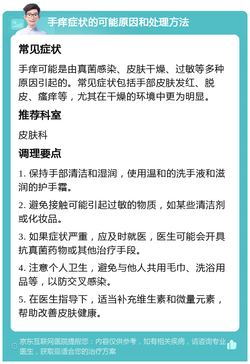 手痒症状的可能原因和处理方法 常见症状 手痒可能是由真菌感染、皮肤干燥、过敏等多种原因引起的。常见症状包括手部皮肤发红、脱皮、瘙痒等，尤其在干燥的环境中更为明显。 推荐科室 皮肤科 调理要点 1. 保持手部清洁和湿润，使用温和的洗手液和滋润的护手霜。 2. 避免接触可能引起过敏的物质，如某些清洁剂或化妆品。 3. 如果症状严重，应及时就医，医生可能会开具抗真菌药物或其他治疗手段。 4. 注意个人卫生，避免与他人共用毛巾、洗浴用品等，以防交叉感染。 5. 在医生指导下，适当补充维生素和微量元素，帮助改善皮肤健康。