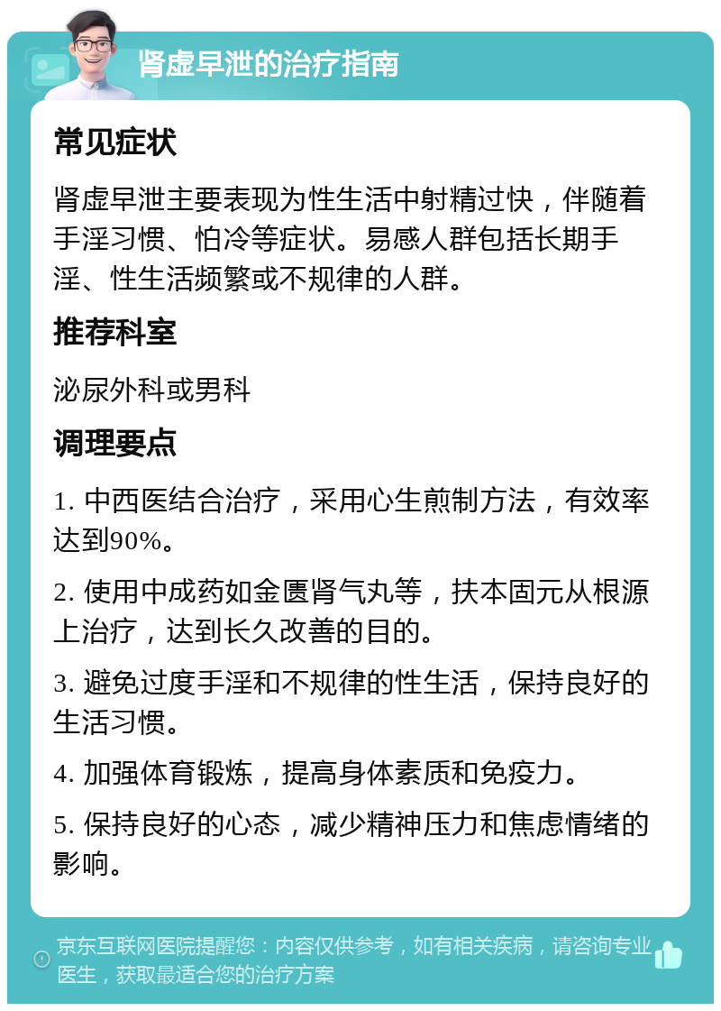 肾虚早泄的治疗指南 常见症状 肾虚早泄主要表现为性生活中射精过快，伴随着手淫习惯、怕冷等症状。易感人群包括长期手淫、性生活频繁或不规律的人群。 推荐科室 泌尿外科或男科 调理要点 1. 中西医结合治疗，采用心生煎制方法，有效率达到90%。 2. 使用中成药如金匮肾气丸等，扶本固元从根源上治疗，达到长久改善的目的。 3. 避免过度手淫和不规律的性生活，保持良好的生活习惯。 4. 加强体育锻炼，提高身体素质和免疫力。 5. 保持良好的心态，减少精神压力和焦虑情绪的影响。