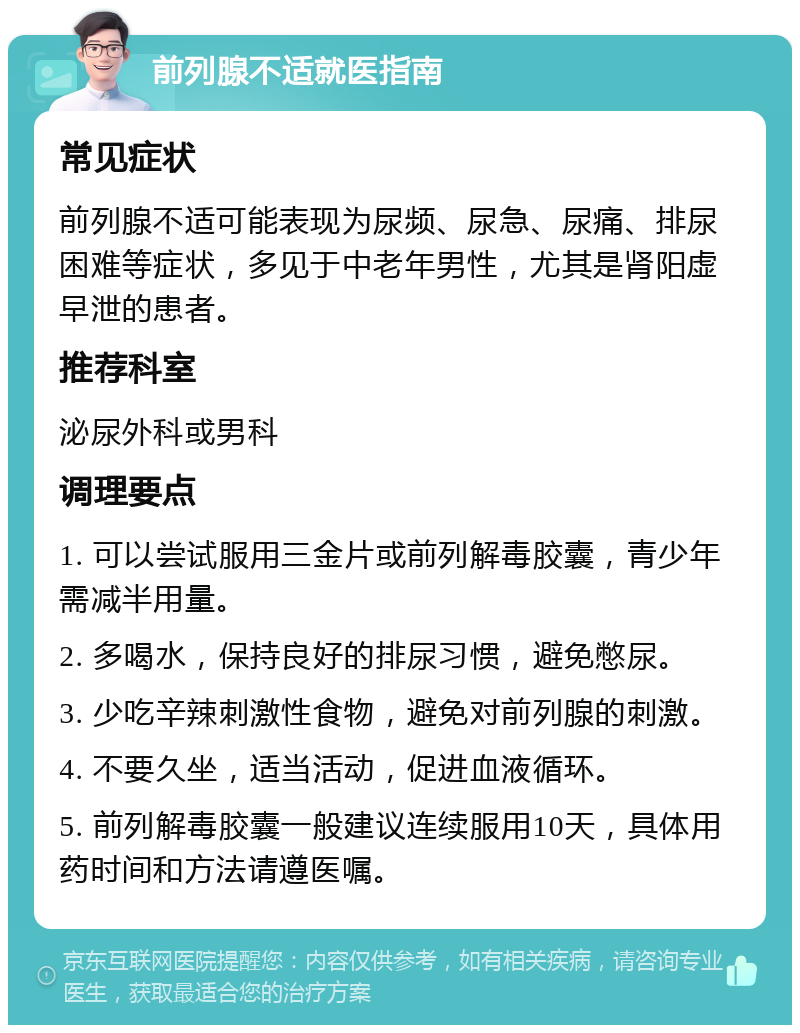 前列腺不适就医指南 常见症状 前列腺不适可能表现为尿频、尿急、尿痛、排尿困难等症状，多见于中老年男性，尤其是肾阳虚早泄的患者。 推荐科室 泌尿外科或男科 调理要点 1. 可以尝试服用三金片或前列解毒胶囊，青少年需减半用量。 2. 多喝水，保持良好的排尿习惯，避免憋尿。 3. 少吃辛辣刺激性食物，避免对前列腺的刺激。 4. 不要久坐，适当活动，促进血液循环。 5. 前列解毒胶囊一般建议连续服用10天，具体用药时间和方法请遵医嘱。