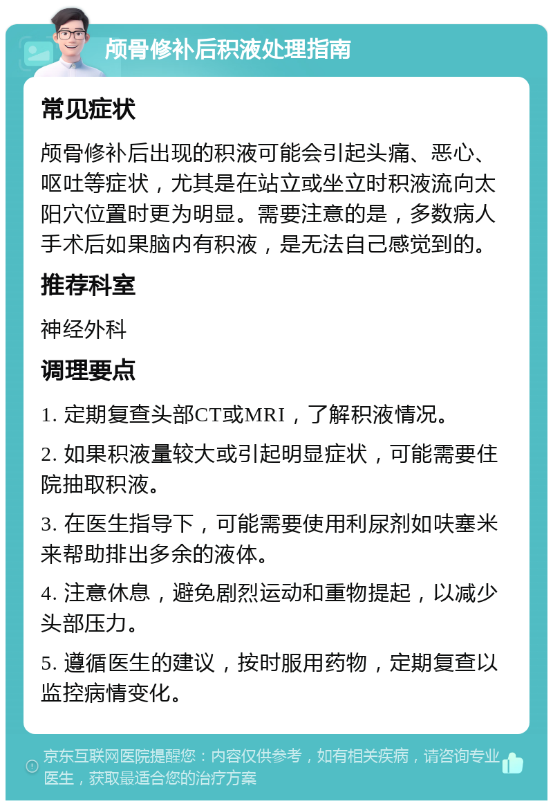 颅骨修补后积液处理指南 常见症状 颅骨修补后出现的积液可能会引起头痛、恶心、呕吐等症状，尤其是在站立或坐立时积液流向太阳穴位置时更为明显。需要注意的是，多数病人手术后如果脑内有积液，是无法自己感觉到的。 推荐科室 神经外科 调理要点 1. 定期复查头部CT或MRI，了解积液情况。 2. 如果积液量较大或引起明显症状，可能需要住院抽取积液。 3. 在医生指导下，可能需要使用利尿剂如呋塞米来帮助排出多余的液体。 4. 注意休息，避免剧烈运动和重物提起，以减少头部压力。 5. 遵循医生的建议，按时服用药物，定期复查以监控病情变化。