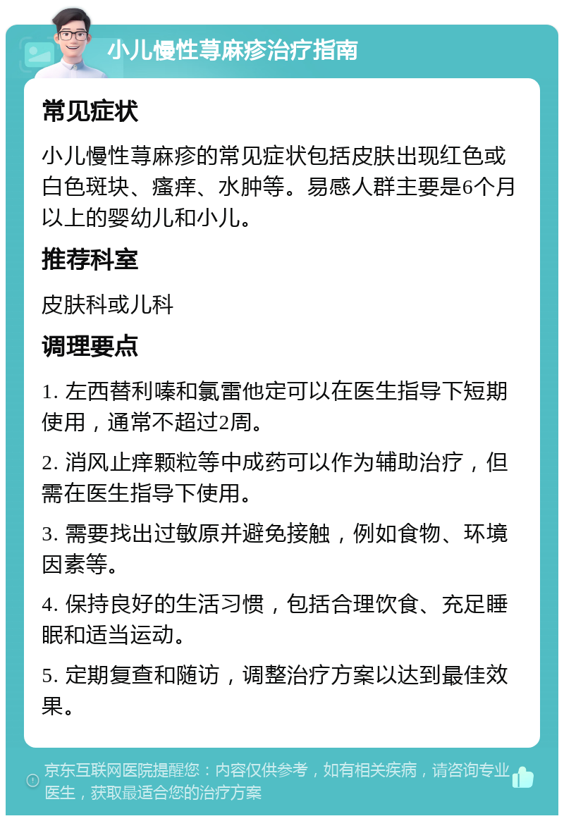 小儿慢性荨麻疹治疗指南 常见症状 小儿慢性荨麻疹的常见症状包括皮肤出现红色或白色斑块、瘙痒、水肿等。易感人群主要是6个月以上的婴幼儿和小儿。 推荐科室 皮肤科或儿科 调理要点 1. 左西替利嗪和氯雷他定可以在医生指导下短期使用，通常不超过2周。 2. 消风止痒颗粒等中成药可以作为辅助治疗，但需在医生指导下使用。 3. 需要找出过敏原并避免接触，例如食物、环境因素等。 4. 保持良好的生活习惯，包括合理饮食、充足睡眠和适当运动。 5. 定期复查和随访，调整治疗方案以达到最佳效果。