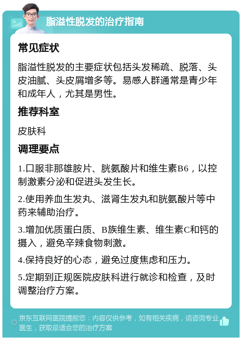 脂溢性脱发的治疗指南 常见症状 脂溢性脱发的主要症状包括头发稀疏、脱落、头皮油腻、头皮屑增多等。易感人群通常是青少年和成年人，尤其是男性。 推荐科室 皮肤科 调理要点 1.口服非那雄胺片、胱氨酸片和维生素B6，以控制激素分泌和促进头发生长。 2.使用养血生发丸、滋肾生发丸和胱氨酸片等中药来辅助治疗。 3.增加优质蛋白质、B族维生素、维生素C和钙的摄入，避免辛辣食物刺激。 4.保持良好的心态，避免过度焦虑和压力。 5.定期到正规医院皮肤科进行就诊和检查，及时调整治疗方案。