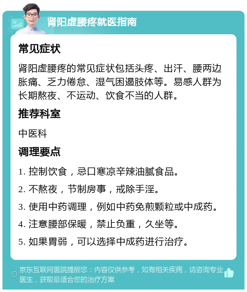 肾阳虚腰疼就医指南 常见症状 肾阳虚腰疼的常见症状包括头疼、出汗、腰两边胀痛、乏力倦怠、湿气困遏肢体等。易感人群为长期熬夜、不运动、饮食不当的人群。 推荐科室 中医科 调理要点 1. 控制饮食，忌口寒凉辛辣油腻食品。 2. 不熬夜，节制房事，戒除手淫。 3. 使用中药调理，例如中药免煎颗粒或中成药。 4. 注意腰部保暖，禁止负重，久坐等。 5. 如果胃弱，可以选择中成药进行治疗。