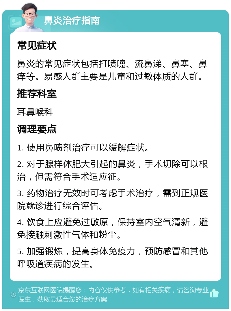 鼻炎治疗指南 常见症状 鼻炎的常见症状包括打喷嚏、流鼻涕、鼻塞、鼻痒等。易感人群主要是儿童和过敏体质的人群。 推荐科室 耳鼻喉科 调理要点 1. 使用鼻喷剂治疗可以缓解症状。 2. 对于腺样体肥大引起的鼻炎，手术切除可以根治，但需符合手术适应征。 3. 药物治疗无效时可考虑手术治疗，需到正规医院就诊进行综合评估。 4. 饮食上应避免过敏原，保持室内空气清新，避免接触刺激性气体和粉尘。 5. 加强锻炼，提高身体免疫力，预防感冒和其他呼吸道疾病的发生。