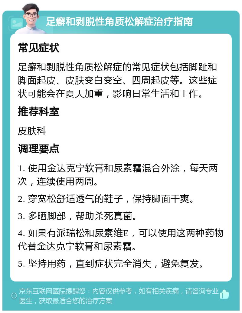 足癣和剥脱性角质松解症治疗指南 常见症状 足癣和剥脱性角质松解症的常见症状包括脚趾和脚面起皮、皮肤变白变空、四周起皮等。这些症状可能会在夏天加重，影响日常生活和工作。 推荐科室 皮肤科 调理要点 1. 使用金达克宁软膏和尿素霜混合外涂，每天两次，连续使用两周。 2. 穿宽松舒适透气的鞋子，保持脚面干爽。 3. 多晒脚部，帮助杀死真菌。 4. 如果有派瑞松和尿素维E，可以使用这两种药物代替金达克宁软膏和尿素霜。 5. 坚持用药，直到症状完全消失，避免复发。